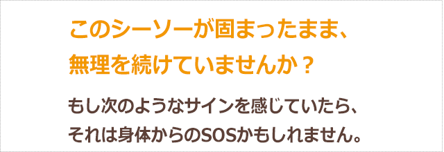 このシーソーが固まったまま、無理を続けていませんか？もし次のようなサインを感じていたら、それは身体からのSOSかもしれません。