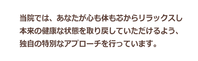 当院では、あなたが心も体も芯からリラックスし、本来の健康な状態を取り戻していただけるよう、独自の特別なアプローチを行っています。