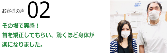 お客様の声02　その場で実感！首も矯正してもらい、驚くほど身体が楽になりました。