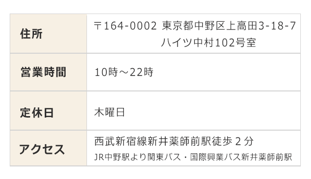 住所：〒１６４－０００２東京都中野区上高田３－１８－７ハイツ中村１０２号室　営業時間：１０時～２２時　定休日：木曜日　アクセス：西武新宿線新井薬師前駅徒歩２分　JR中野駅より国際興業バス新井薬師前駅