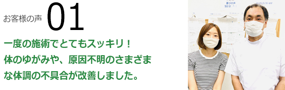 お客様の声01　一度の施術でとてもスッキリ！体のゆがみや、原因不明のさまざまな体調の不具合が改善しました。